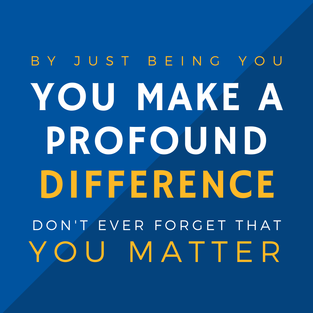 By just being you, you make a profound difference, don't ever forget that you matter